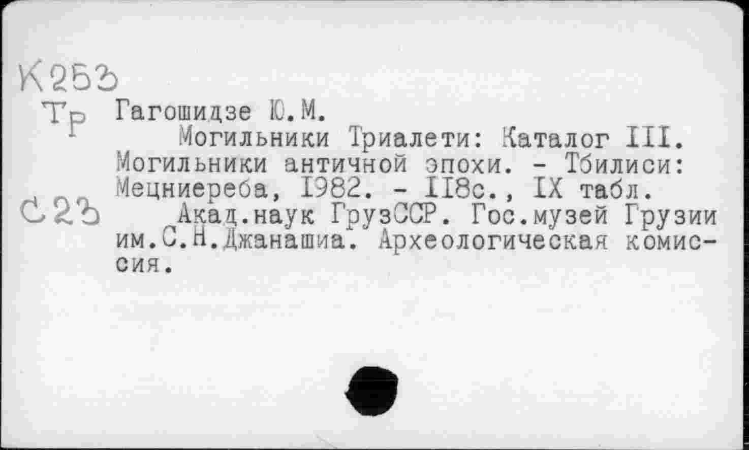 ﻿К252)
тР Гагошицзе Ю.М.
Могильники Триалети: Каталог III. Могильники античной эпохи. - Тбилиси: Мецниереба, 1982. - II8c., IX табл.
Акад.наук ГрузССР. Гос.музей Грузии им.С.Н.Джанашиа". Археологическая комиссия.